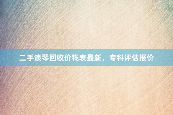 二手浪琴回收价钱表最新，专科评估报价